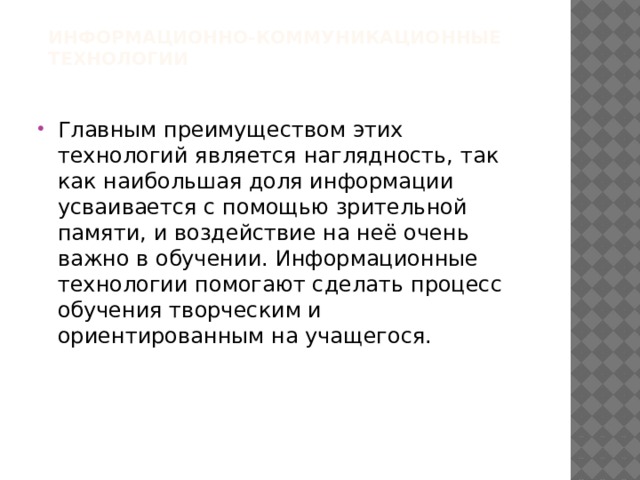 Информационно-коммуникационные технологии   Главным преимуществом этих технологий является наглядность, так как наибольшая доля информации усваивается с помощью зрительной памяти, и воздействие на неё очень важно в обучении. Информационные технологии помогают сделать процесс обучения творческим и ориентированным на учащегося. 