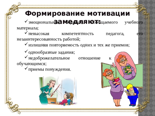 Формирование мотивации замедляют: эмоциональная бедность сообщаемого учебного материала; невысокая компетентность педагога, его незаинтересованность работой; излишняя повторяемость одних и тех же приемов; однообразные задания; недоброжелательное отношение к обучающимся; приемы понуждения. 6 