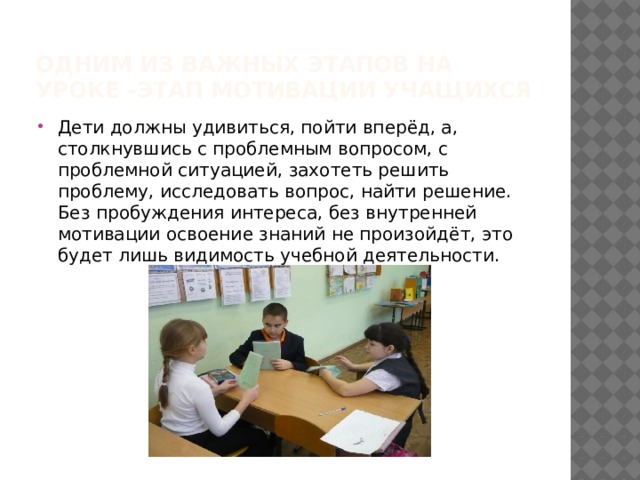 Одним из важных этапов на уроке -этап мотивации учащихся Дети должны удивиться, пойти вперёд, а, столкнувшись с проблемным вопросом, с проблемной ситуацией, захотеть решить проблему, исследовать вопрос, найти решение. Без пробуждения интереса, без внутренней мотивации освоение знаний не произойдёт, это будет лишь видимость учебной деятельности. 