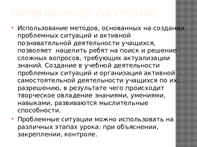 Проблемное обучение   Использование методов, основанных на создании проблемных ситуаций и активной познавательной деятельности учащихся, позволяет нацелить ребят на поиск и решение сложных вопросов, требующих актуализации знаний. Создание в учебной деятельности проблемных ситуаций и организация активной самостоятельной деятельности учащихся по их разрешению, в результате чего происходит творческое овладение знаниями, умениями, навыками, развиваются мыслительные способности. Проблемные ситуации можно использовать на различных этапах урока: при объяснении, закреплении, контроле. 