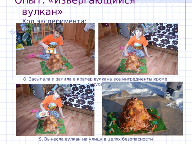 Опыт : «Извергающийся вулкан»  Ход эксперимента :   8. Засыпала и залила в кратер вулкана все ингредиенты кроме уксуса 9. Вынесла вулкан на улицу в целях безопасности 