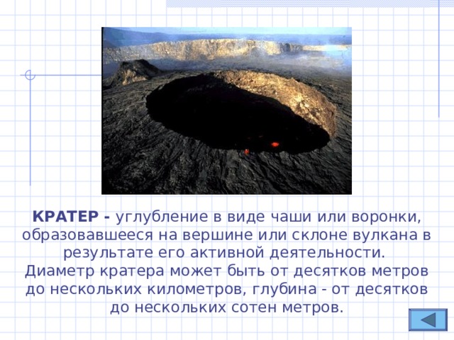 КРАТЕР - углубление в виде чаши или воронки, образовавшееся на вершине или склоне вулкана в результате его активной деятельности.  Диаметр кратера может быть от десятков метров до нескольких километров, глубина - от десятков до нескольких сотен метров. 