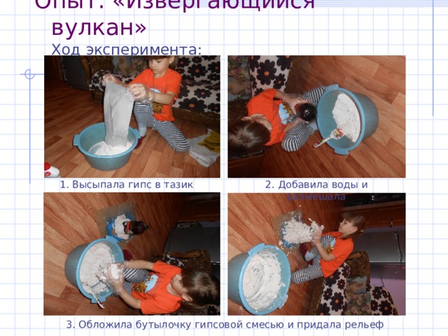 Опыт : «Извергающийся вулкан»  Ход эксперимента :   1. Высыпала гипс в тазик 2. Добавила воды и размешала 3. Обложила бутылочку гипсовой смесью и придала рельеф 