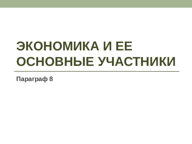 ЭКОНОМИКА И ЕЕ ОСНОВНЫЕ УЧАСТНИКИ Параграф 8 