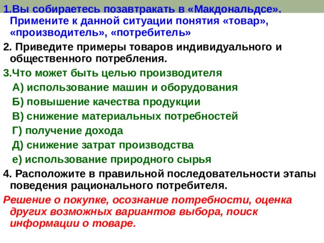 1.Вы собираетесь позавтракать в «Макдональдсе». Примените к данной ситуации понятия «товар», «производитель», «потребитель» 2. Приведите примеры товаров индивидуального и общественного потребления. 3.Что может быть целью производителя  А) использование машин и оборудования  Б) повышение качества продукции  В) снижение материальных потребностей  Г) получение дохода  Д) снижение затрат производства  е) использование природного сырья 4. Расположите в правильной последовательности этапы поведения рационального потребителя. Решение о покупке, осознание потребности, оценка других возможных вариантов выбора, поиск информации о товаре. 