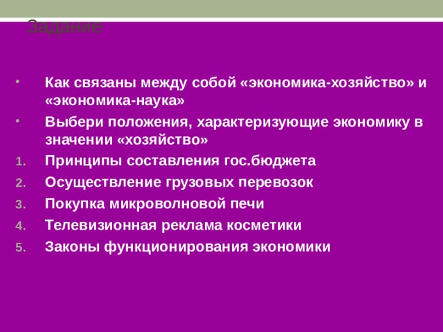 Задание Как связаны между собой «экономика-хозяйство» и «экономика-наука» Выбери положения, характеризующие экономику в значении «хозяйство» Принципы составления гос.бюджета Осуществление грузовых перевозок Покупка микроволновой печи Телевизионная реклама косметики Законы функционирования экономики  