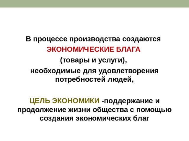 В процессе производства создаются ЭКОНОМИЧЕСКИЕ БЛАГА  (товары и услуги), необходимые для удовлетворения потребностей людей,  ЦЕЛЬ ЭКОНОМИКИ -поддержание и продолжение жизни общества с помощью создания экономических благ 