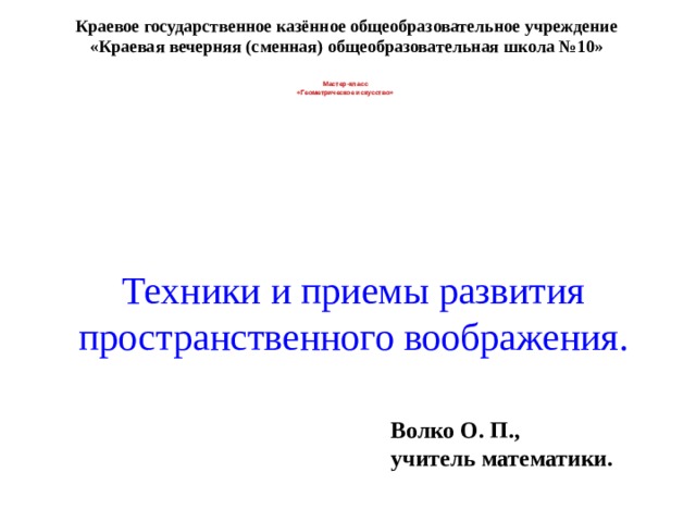 Техники и приемы развития пространственного воображения. Краевое государственное казённое общеобразовательное учреждение «Краевая вечерняя (сменная) общеобразовательная школа №10» Мастер-класс «Геометрическое искусство» Волко О. П., учитель математики. 