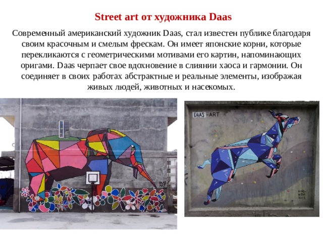 Street art от художника Daas Современный американский художник Daas, стал известен публике благодаря своим красочным и смелым фрескам. Он имеет японские корни, которые перекликаются с геометрическими мотивами его картин, напоминающих оригами. Daas черпает свое вдохновение в слиянии хаоса и гармонии. Он соединяет в своих работах абстрактные и реальные элементы, изображая живых людей, животных и насекомых. 