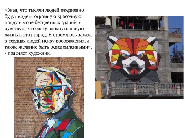 «Зная, что тысячи людей ежедневно будут видеть огромную красочную панду в море бесцветных зданий, я чувствую, что могу вдохнуть новую жизнь в этот город. Я стремлюсь зажечь в сердцах людей искру воображения, а также желание быть осведомленными», - поясняет художник.   