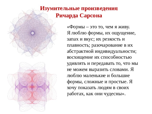 Изумительные произведения  Ричарда Сарсона «Формы – это то, чем я живу. Я люблю формы, их ощущение, запах и вкус; их резкость и плавность; разочарование в их абстрактной индивидуальности; восхищение их способностью удивлять и передавать то, что мы не можем выразить словами. Я люблю маленькие и большие формы, сложные и простые. Я хочу показать людям в своих работах, как они чудесны». 