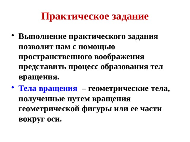 Практическое задание Выполнение практического задания позволит нам с помощью пространственного воображения представить процесс образования тел вращения. Тела вращения – геометрические тела, полученные путем вращения геометрической фигуры или ее части вокруг оси. 