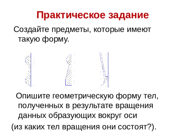 Практическое задание  Создайте предметы, которые имеют такую форму.  Опишите геометрическую форму тел, полученных в результате вращения данных образующих вокруг оси (из каких тел вращения они состоят?). 