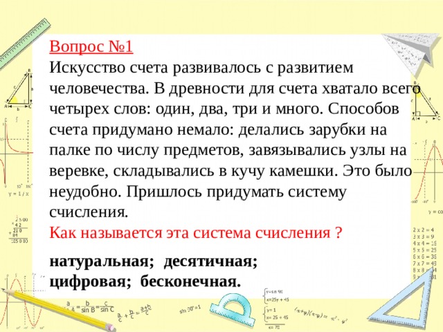 Вопрос №1  Искусство счета развивалось с развитием человечества. В древности для счета хватало всего четырех слов: один, два, три и много. Способов счета придумано немало: делались зарубки на палке по числу предметов, завязывались узлы на веревке, складывались в кучу камешки. Это было неудобно. Пришлось придумать систему счисления.  Как называется эта система счисления ? натуральная; десятичная; цифровая; бесконечная. 