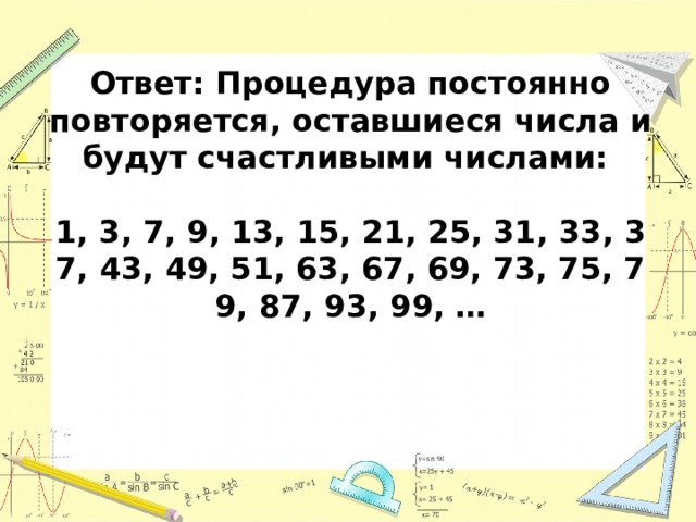Ответ: Процедура постоянно повторяется, оставшиеся числа и будут счастливыми числами:  1, 3, 7, 9, 13, 15, 21, 25, 31, 33, 37, 43, 49, 51, 63, 67, 69, 73, 75, 79, 87, 93, 99, … 