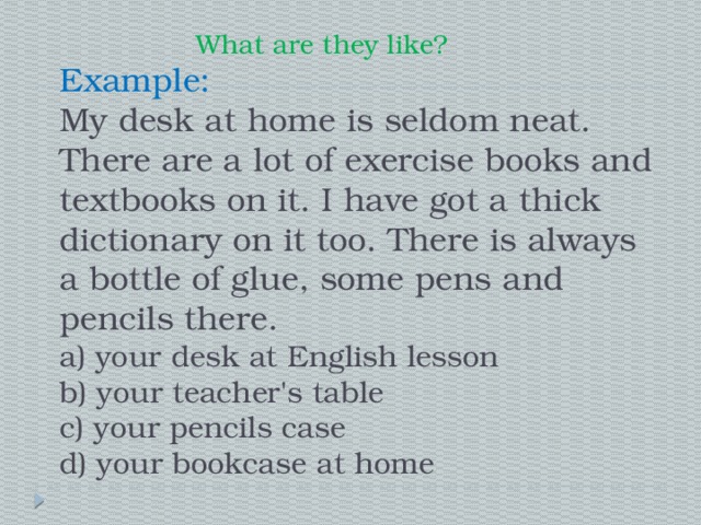  What are they like?  Example:  My desk at home is seldom neat. There are a lot of exercise books and textbooks on it. I have got a thick dictionary on it too. There is always a bottle of glue, some pens and pencils there.  a) your desk at English lesson  b) your teacher's table  c) your pencils case  d) your bookcase at home 