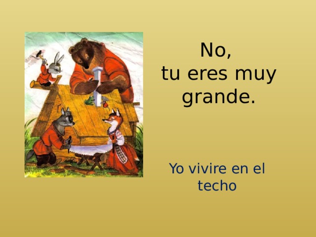 No,  tu eres muy grande. Yo vivire en el techo 