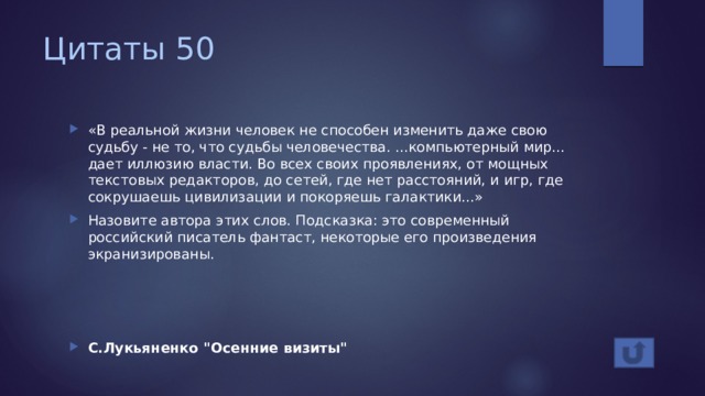 Цитаты 50 «В реальной жизни человек не способен изменить даже свою судьбу - не то, что судьбы человечества. ...компьютерный мир... дает иллюзию власти. Во всех своих проявлениях, от мощных текстовых редакторов, до сетей, где нет расстояний, и игр, где сокрушаешь цивилизации и покоряешь галактики...» Назовите автора этих слов. Подсказка: это современный российский писатель фантаст, некоторые его произведения экранизированы. С.Лукьяненко 