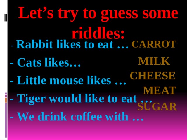Let’s try to guess some riddles:  -  Rabbit likes to eat …   - Cats likes…  - Little mouse likes …  - Tiger would like to eat …  - We drink coffee with …   Carrot milk Cheese Meat sugar 