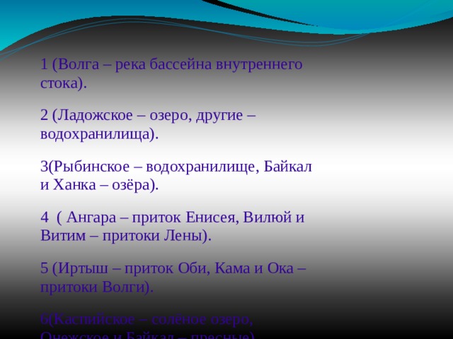 1 (Волга – река бассейна внутреннего стока). 2 (Ладожское – озеро, другие – водохранилища). 3(Рыбинское – водохранилище, Байкал и Ханка – озёра). 4 ( Ангара – приток Енисея, Вилюй и Витим – притоки Лены). 5 (Иртыш – приток Оби, Кама и Ока – притоки Волги). 6(Каспийское – солёное озеро, Онежское и Байкал – пресные) 