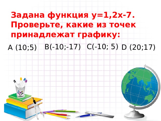 Задана функция y= 1, 2x -7 . Проверьте, какие из точек принадлежат графику: С(-10; 5) В(-10;-17)  D (20;17) А (10;5) 