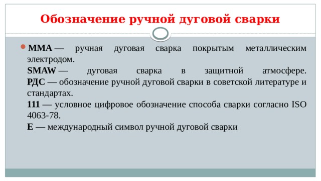 Обозначение ручной дуговой сварки MMA  — ручная дуговая сварка покрытым металлическим электродом.  SMAW  — дуговая сварка в защитной атмосфере.  РДС  — обозначение ручной дуговой сварки в советской литературе и стандартах.  111  — условное цифровое обозначение способа сварки согласно ISO 4063-78.  E  — международный символ ручной дуговой сварки 