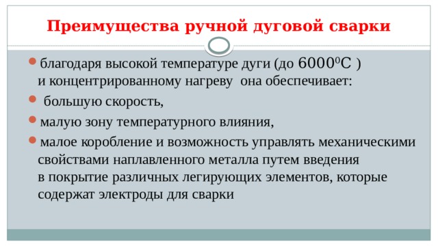 Преимущества ручной дуговой сварки благодаря высокой температуре дуги (до 6000 0 С ) и концентрированному нагреву она обеспечивает:  большую скорость, малую зону температурного влияния, малое коробление и возможность управлять механическими свойствами наплавленного металла путем введения в покрытие различных легирующих элементов, которые содержат электроды для сварки 