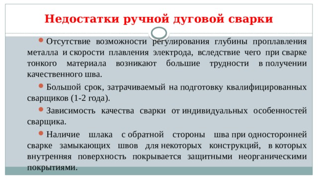 Недостатки ручной дуговой сварки Отсутствие возможности регулирования глубины проплавления металла и скорости плавления электрода, вследствие чего при сварке тонкого материала возникают большие трудности в получении качественного шва. Большой срок, затрачиваемый на подготовку квалифицированных сварщиков (1-2 года). Зависимость качества сварки от индивидуальных особенностей сварщика. Наличие шлака с обратной стороны шва при односторонней сварке замыкающих швов для некоторых конструкций, в которых внутренняя поверхность покрывается защитными неорганическими покрытиями. 