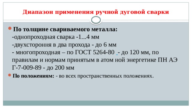 Диапазон применения ручной дуговой сварки По толщине свариваемого металла:    -однопроходная сварка -1...4 мм  -двухстороння в два прохода - до 6 мм  - многопроходная – по ГОСТ 5264-80    - до 120 мм, по правилам и нормам принятым в атом ной энергетике ПН АЭ Г-7-009-89 - до 200 мм По положениям: - во всех пространственных положениях .    