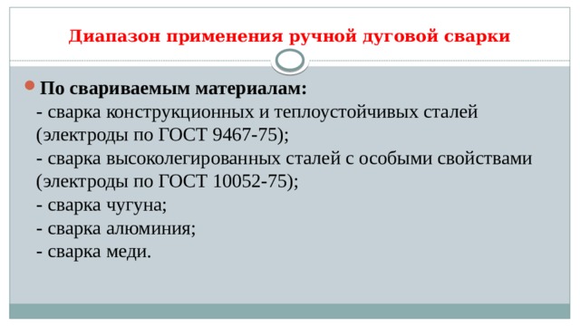 Диапазон применения ручной дуговой сварки По свариваемым материалам:   - сварка конструкционных и теплоустойчивых сталей (электроды по ГОСТ 9467-75);   - сварка высоколегированных сталей с особыми свойствами (электроды по ГОСТ 10052-75);   - сварка чугуна;   - сварка алюминия;   - сварка меди.  