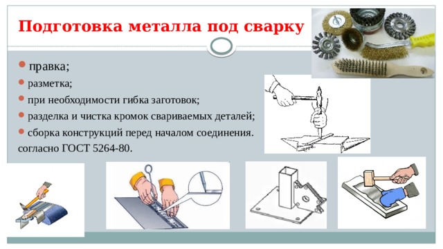 Подготовка металла под сварку правка; разметка; при необходимости гибка заготовок; разделка и чистка кромок свариваемых деталей; сборка конструкций перед началом соединения. согласно ГОСТ 5264-80. 