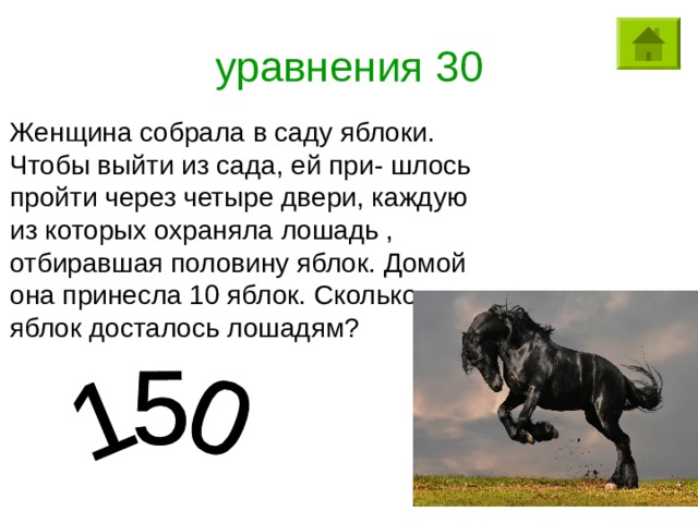 уравнения 30 Женщина собрала в саду яблоки. Чтобы выйти из сада, ей при- шлось пройти через четыре двери, каждую из которых охраняла лошадь , отбиравшая половину яблок. Домой она принесла 10 яблок. Сколько яблок досталось лошадям? 