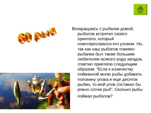 Возвращаясь с рыбалки домой, рыболов встретил своего приятеля, который поинтересовался его уловом. Но, так как наш рыболов помимо рыбалки был также большим любителем всякого рода загадок, ответил приятелю следующим образом: “Если к количеству пойманной мною рыбы добавить половину улова и еще десяток рыбин, то мой улов составил бы ровно сотню рыб”. Сколько рыбы поймал рыболов?  