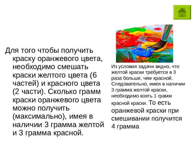 Для того чтобы получить краску оранжевого цвета, необходимо смешать краски желтого цвета (6 частей) и красного цвета (2 части). Сколько грамм краски оранжевого цвета можно получить (максимально), имея в наличии 3 грамма желтой и 3 грамма красной. То есть оранжевой краски при смешивании получится 4 грамма 