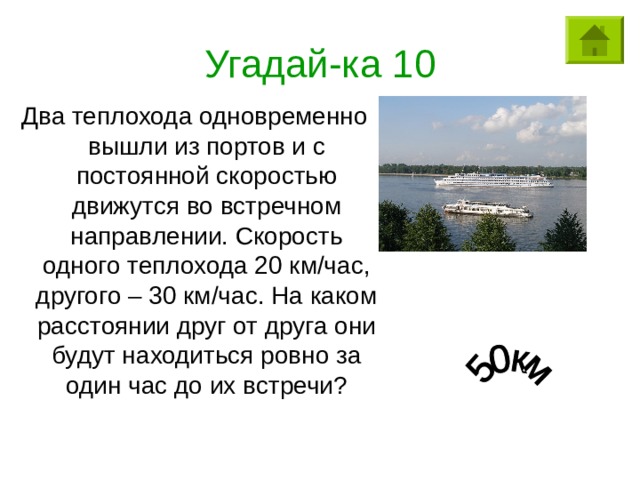 Угадай-ка 10 Два теплохода одновременно вышли из портов и с постоянной скоростью движутся во встречном направлении. Скорость одного теплохода 20 км/час, другого – 30 км/час. На каком расстоянии друг от друга они будут находиться ровно за один час до их встречи? 