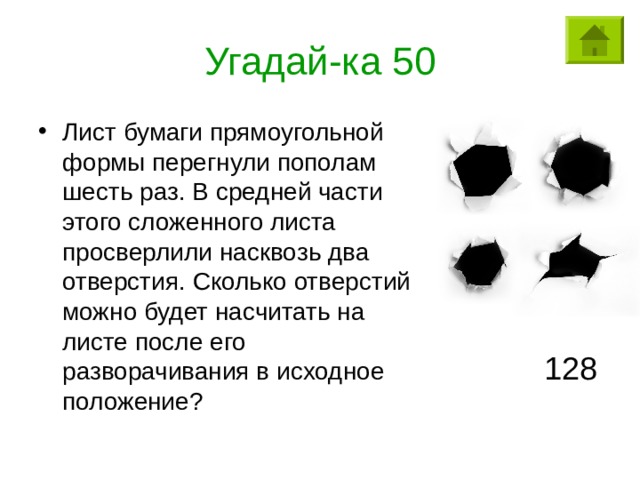 Угадай-ка 50 Лист бумаги прямоугольной формы перегнули пополам шесть раз. В средней части этого сложенного листа просверлили насквозь два отверстия. Сколько отверстий можно будет насчитать на листе после его разворачивания в исходное положение? 128 