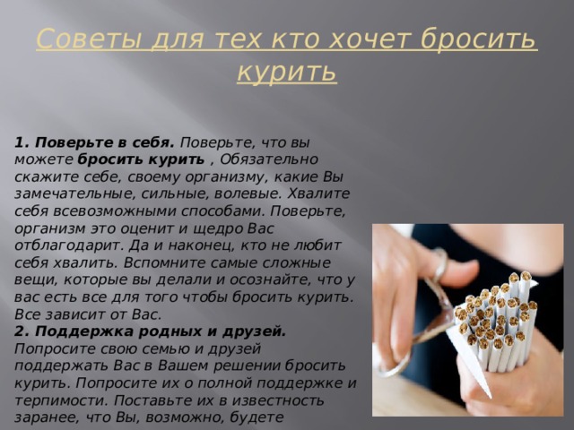 Советы для тех кто хочет бросить курить 1. Поверьте в себя. Поверьте, что вы можете бросить курить , Обязательно скажите себе, своему организму, какие Вы замечательные, сильные, волевые. Хвалите себя всевозможными способами. Поверьте, организм это оценит и щедро Вас отблагодарит. Да и наконец, кто не любит себя хвалить. Вспомните самые сложные вещи, которые вы делали и осознайте, что у вас есть все для того чтобы бросить курить. Все зависит от Вас. 2. Поддержка родных и друзей. Попросите свою семью и друзей поддержать Вас в Вашем решении бросить курить. Попросите их о полной поддержке и терпимости. Поставьте их в известность заранее, что Вы, возможно, будете раздражительным даже раздражающим во время расставания с этой вредной привычкой. Поддержка и направленность очень помогает психологическому настрою. 