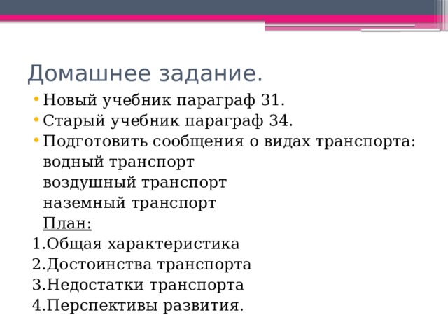 Домашнее задание. Новый учебник параграф 31. Старый учебник параграф 34. Подготовить сообщения о видах транспорта:        водный транспорт        воздушный транспорт        наземный транспорт     План: 1.Общая характеристика 2.Достоинства транспорта 3.Недостатки транспорта 4.Перспективы развития. 