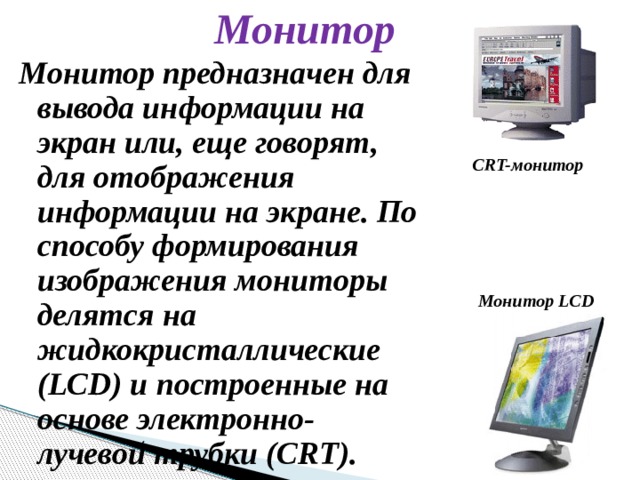 Монитор Монитор предназначен для вывода информации на экран или, еще говорят, для отображения информации на экране. По способу формирования изображения мониторы делятся на жидкокристаллические (LCD) и построенные на основе электронно-лучевой трубки (CRT). CRT-монитор Монитор LCD 
