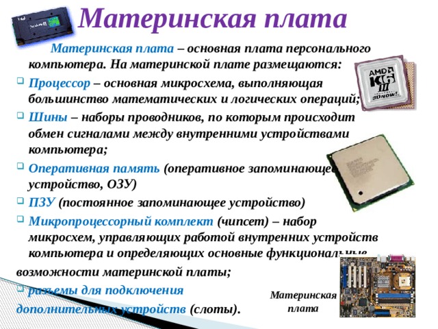 Материнская плата   Материнская плата – основная плата персонального компьютера. На материнской плате размещаются: Процессор – основная микросхема, выполняющая большинство математических и логических операций; Шины – наборы проводников, по которым происходит обмен сигналами между внутренними устройствами компьютера; Оперативная память (оперативное запоминающее устройство, ОЗУ) ПЗУ (постоянное запоминающее устройство) Микропроцессорный комплект (чипсет) – набор микросхем, управляющих работой внутренних устройств компьютера и определяющих основные функциональные возможности материнской платы; разъемы для подключения дополнительных устройств (слоты). Материнская плата 