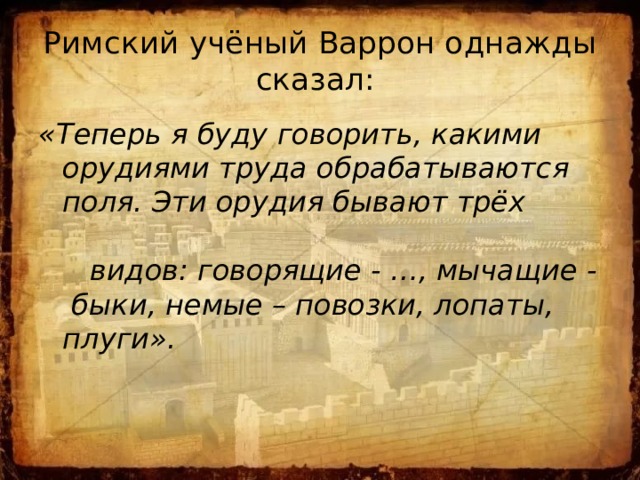 Римский учёный Варрон однажды сказал: «Теперь я буду говорить, какими орудиями труда обрабатываются поля. Эти орудия бывают трёх видов: говорящие - …, мычащие - быки, немые – повозки, лопаты, плуги». 