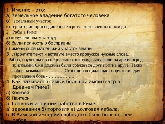 1. Имение – это: а) земельное владение богатого человека б) земельный участок в) территории присоединенные в результате военного похода Рабы в Риме а) получали плату за труд б) были полностью бесправны в) имели свой маленький участок земли 3. . Прочтите текст и вставьте вместо пропусков нужные слова.  Рабов, обученных в специальных школах, выпускали на арену перед зрителями. Они должны были сражаться друг против друга. Таких рабов называли …………. Строили специальные сооружения для проведения боев - …………….. 4. Как назывался самый большой амфитеатр в Древнем Риме? а) Колизей б) Пантеон 5. Главный источник рабства в Риме: а) завоевания б) торговля в) долговая кабала. 6. В Римской империи свободных было больше, чем рабов: а) да б) нет 