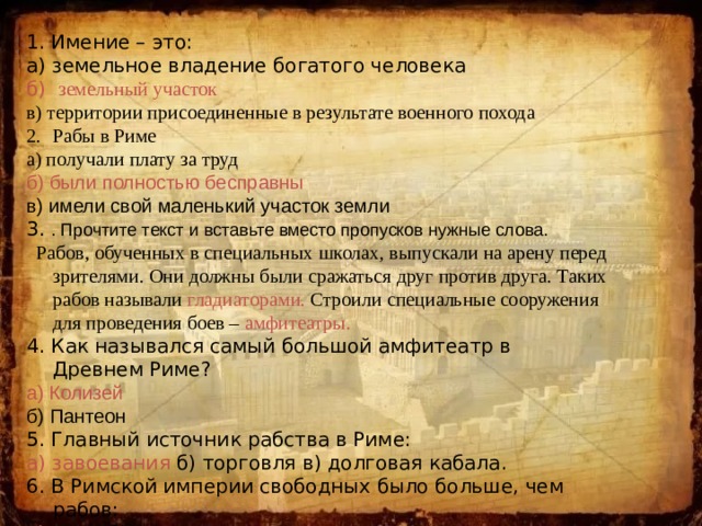 1. Имение – это: а) земельное владение богатого человека б) земельный участок в) территории присоединенные в результате военного похода Рабы в Риме а) получали плату за труд б) были полностью бесправны в) имели свой маленький участок земли 3. . Прочтите текст и вставьте вместо пропусков нужные слова.  Рабов, обученных в специальных школах, выпускали на арену перед зрителями. Они должны были сражаться друг против друга. Таких рабов называли гладиаторами. Строили специальные сооружения для проведения боев – амфитеатры. 4. Как назывался самый большой амфитеатр в Древнем Риме? а) Колизей б) Пантеон 5. Главный источник рабства в Риме: а) завоевания б) торговля в) долговая кабала. 6. В Римской империи свободных было больше, чем рабов: а) да б) нет 
