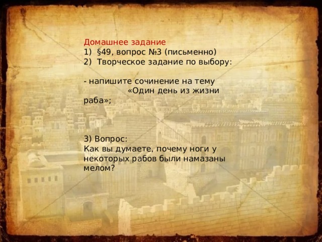 Домашнее задание 1) §49, вопрос №3 (письменно) 2) Творческое задание по выбору:  - напишите сочинение на тему  «Один день из жизни раба»; 3) Вопрос: Как вы думаете, почему ноги у некоторых рабов были намазаны мелом? 
