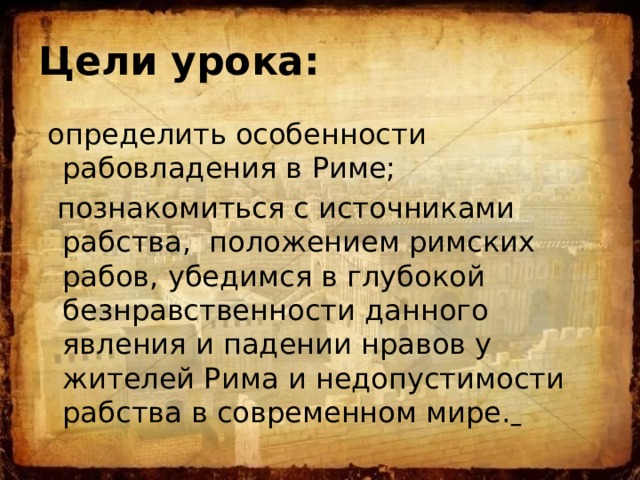 Цели урока:   определить особенности рабовладения в Риме;  познакомиться с источниками рабства, положением римских рабов, убедимся в глубокой безнравственности данного явления и падении нравов у жителей Рима и недопустимости рабства в современном мире.  