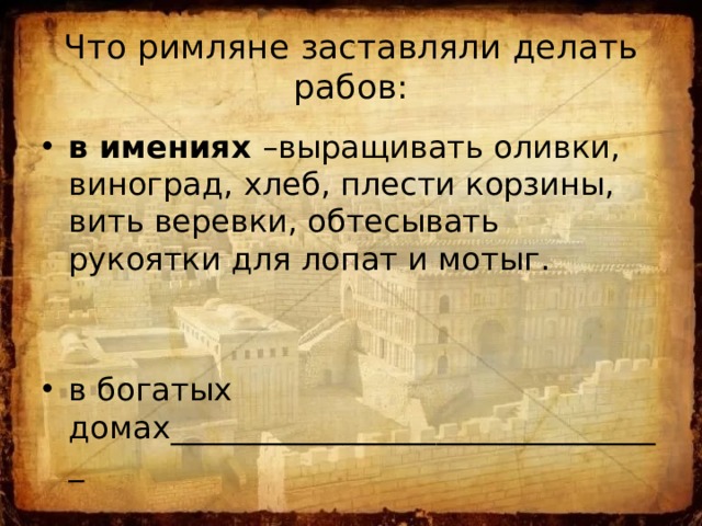 Что римляне заставляли делать рабов: в имениях –выращивать оливки, виноград, хлеб, плести корзины, вить веревки, обтесывать рукоятки для лопат и мотыг. в богатых домах________________________________ 