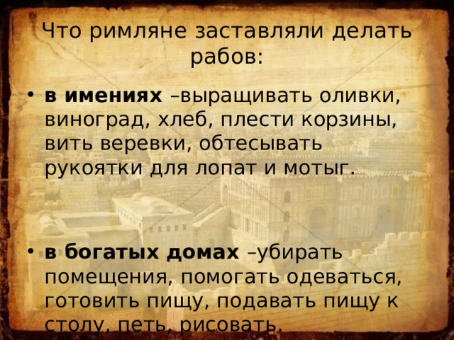 Что римляне заставляли делать рабов: в имениях –выращивать оливки, виноград, хлеб, плести корзины, вить веревки, обтесывать рукоятки для лопат и мотыг. в богатых домах –убирать помещения, помогать одеваться, готовить пищу, подавать пищу к столу, петь, рисовать. 