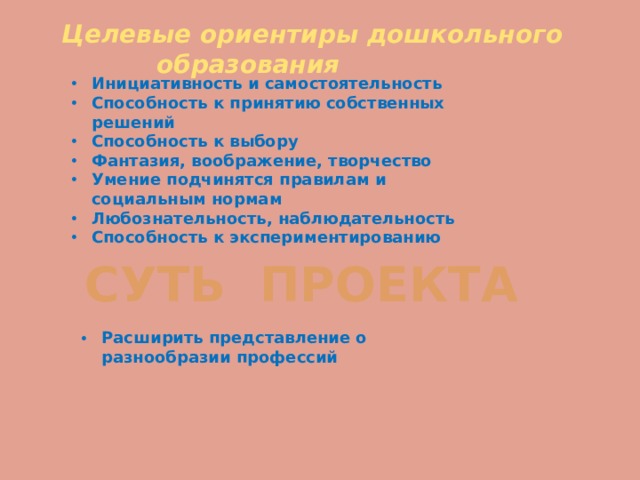 Целевые ориентиры дошкольного  образования Инициативность и самостоятельность Способность к принятию собственных решений Способность к выбору Фантазия, воображение, творчество Умение подчинятся правилам и социальным нормам Любознательность, наблюдательность Способность к экспериментированию  СУТЬ ПРОЕКТА Расширить представление о разнообразии профессий 
