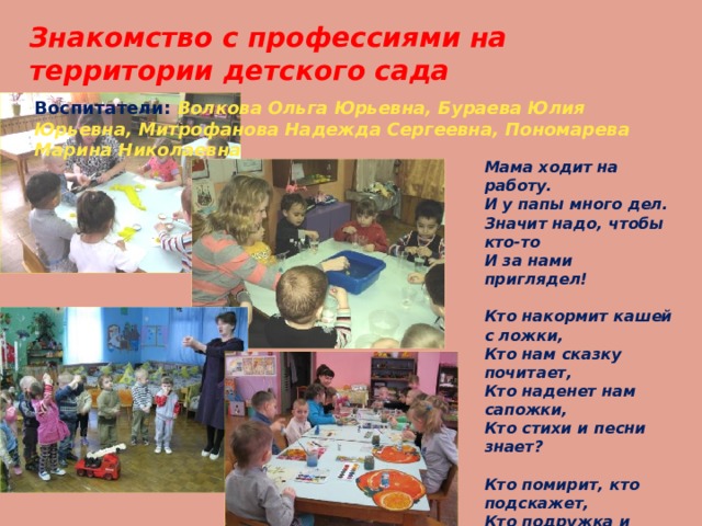 Знакомство с профессиями на территории детского сада  Воспитатели: Волкова Ольга Юрьевна, Бураева Юлия Юрьевна, Митрофанова Надежда Сергеевна, Пономарева Марина Николаевна Мама ходит на работу.  И у папы много дел.  Значит надо, чтобы кто-то  И за нами приглядел!   Кто накормит кашей с ложки,  Кто нам сказку почитает,  Кто наденет нам сапожки,  Кто стихи и песни знает?   Кто помирит, кто подскажет,  Кто подружка и приятель,  Кто нам фокусы покажет?  Ну, конечно, воспитатель! 