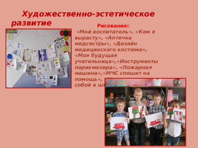  Художественно-эстетическое развитие  Рисование:  «Мой воспитатель», «Кем я вырасту», «Аптечка медсестры», «Дизайн медицинского костюма», «Моя будущая учительница»,«Инструменты парикмахера», «Пожарная машина»,»МЧС спешит на помощь», «Что возьмем с собой в школу» .  